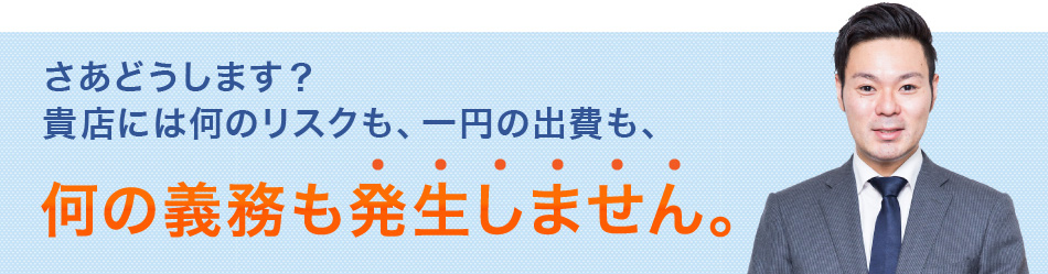 さあどうします？貴店には何のリスクも、一円の出費も、何の義務も発生しません。