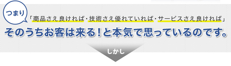 つまり、「商品さえ良ければ・技術され優れていれば・サービスさえ良ければ」そのうちお客は来る！と本気で思っているのです。しかし