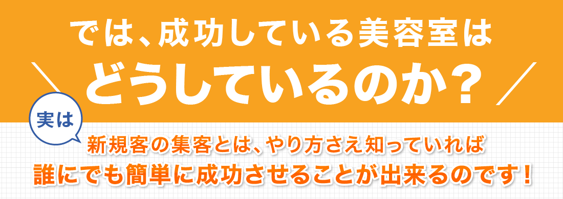 では、成功している美容室はどうしているのか？実は、新規客の集客とは、やり方さえ知っていれば誰にでも簡単に成功させることが出来るのです！